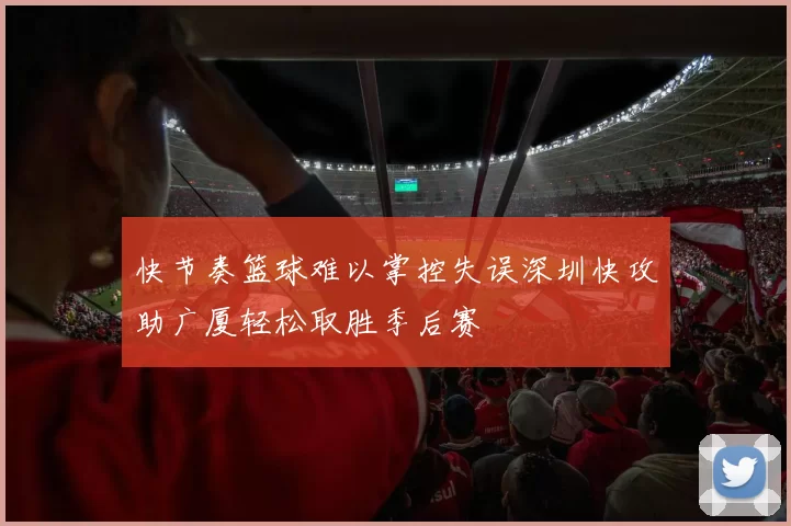 快节奏篮球难以掌控失误深圳快攻助广厦轻松取胜季后赛
