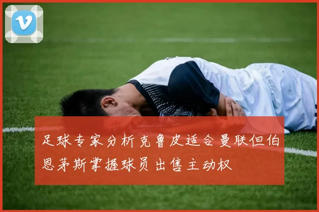 足球专家分析克鲁皮适合曼联但伯恩茅斯掌握球员出售主动权