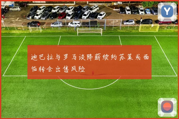 迪巴拉与罗马谈降薪续约苏莱或面临转会出售风险