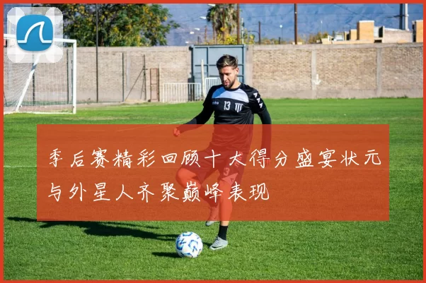 季后赛精彩回顾十大得分盛宴状元与外星人齐聚巅峰表现