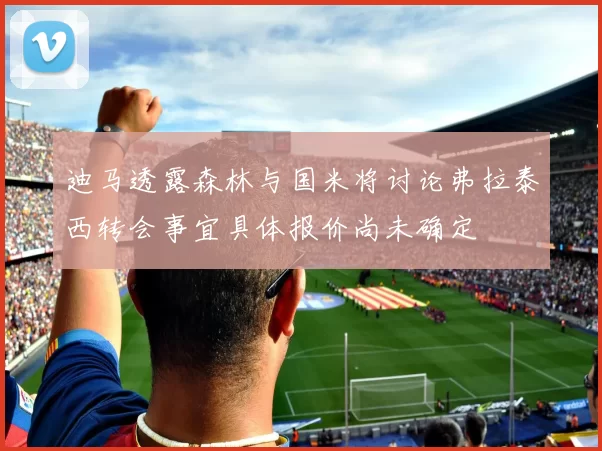 迪马透露森林与国米将讨论弗拉泰西转会事宜具体报价尚未确定