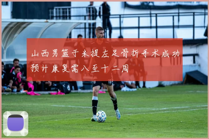 山西男篮于米提左足骨折手术成功预计康复需八至十二周