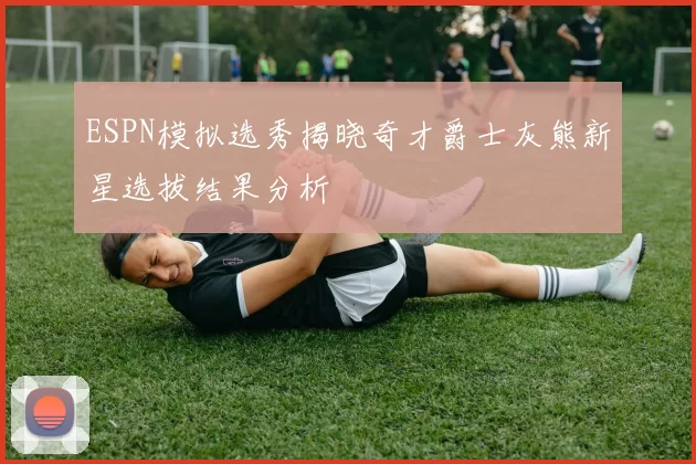 ESPN模拟选秀揭晓奇才爵士灰熊新星选拔结果分析