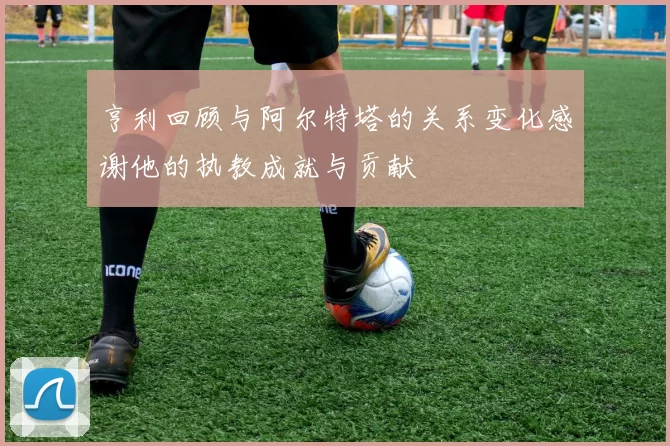 亨利回顾与阿尔特塔的关系变化感谢他的执教成就与贡献