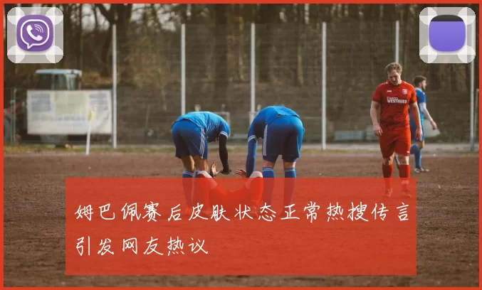 姆巴佩赛后皮肤状态正常热搜传言引发网友热议