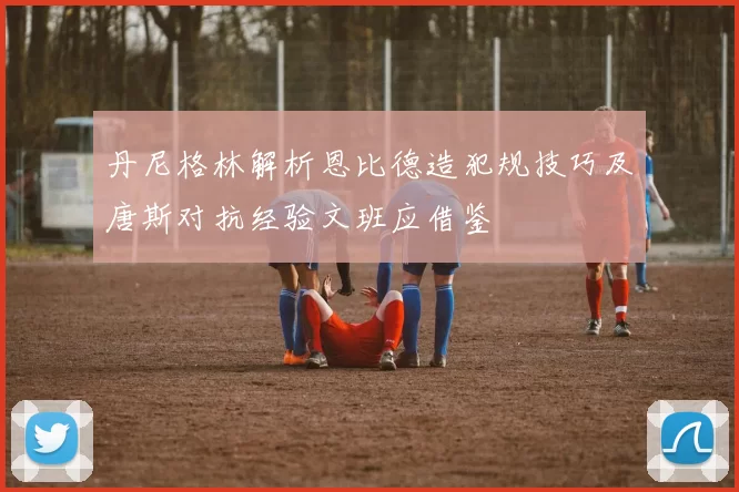 丹尼格林解析恩比德造犯规技巧及唐斯对抗经验文班应借鉴