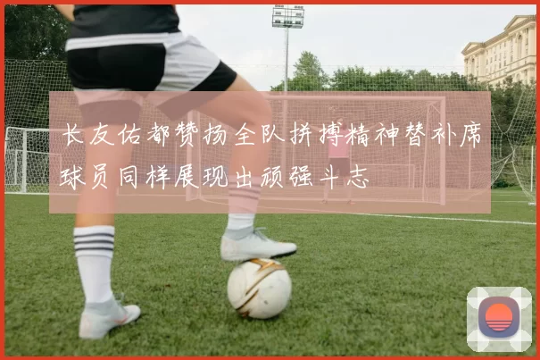 长友佑都赞扬全队拼搏精神替补席球员同样展现出顽强斗志