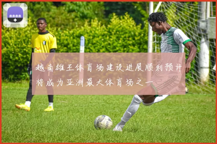 越南雄王体育场建设进展顺利预计将成为亚洲最大体育场之一