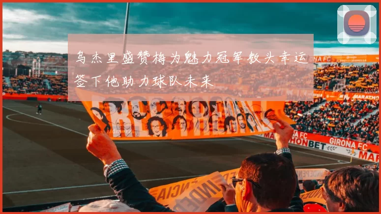 乌杰里盛赞梅为魅力冠军教头幸运签下他助力球队未来