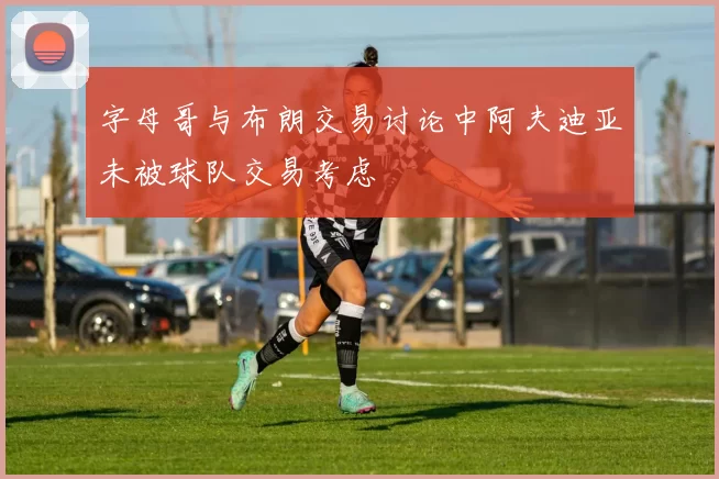 字母哥与布朗交易讨论中阿夫迪亚未被球队交易考虑