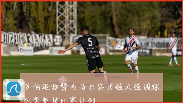 罗伯逊称赞内马尔实力强大强调球队需坚持比赛计划