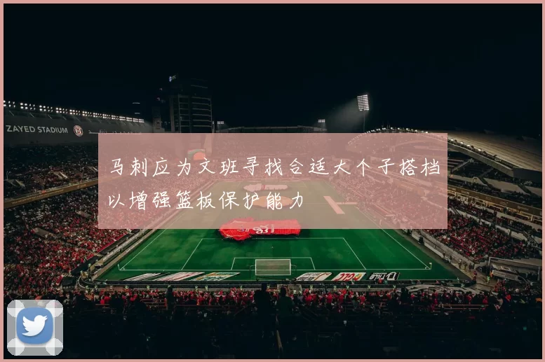 马刺应为文班寻找合适大个子搭档以增强篮板保护能力