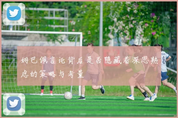 姆巴佩言论背后是否隐藏着深思熟虑的策略与考量