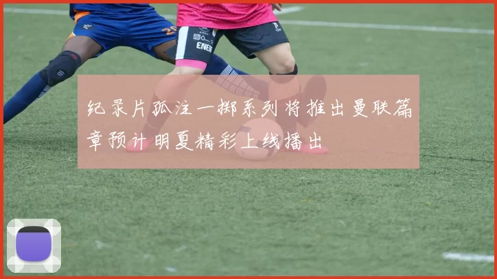 纪录片孤注一掷系列将推出曼联篇章预计明夏精彩上线播出