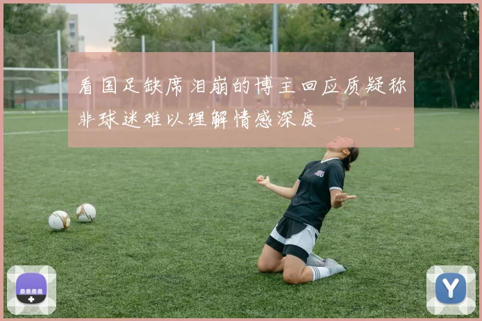 看国足缺席泪崩的博主回应质疑称非球迷难以理解情感深度