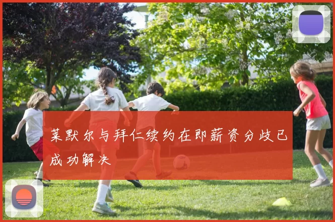 莱默尔与拜仁续约在即薪资分歧已成功解决