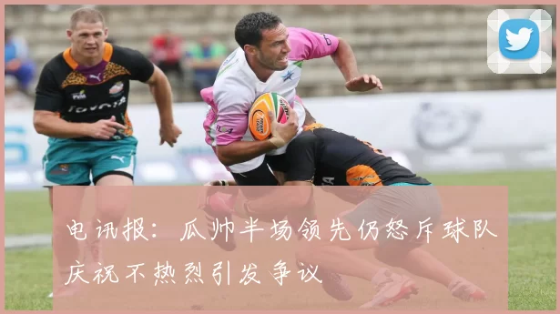 电讯报：瓜帅半场领先仍怒斥球队庆祝不热烈引发争议
