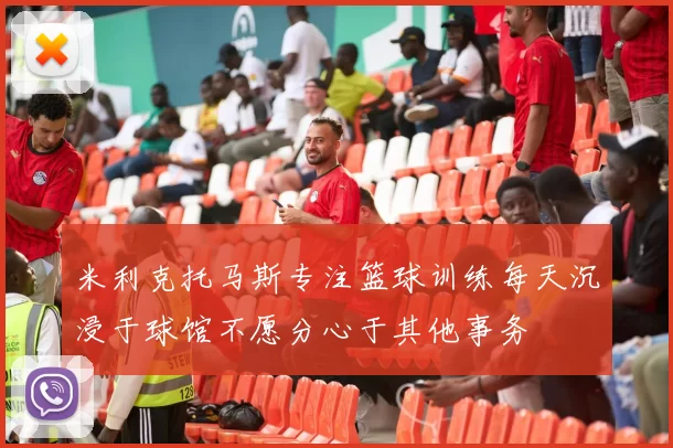 米利克托马斯专注篮球训练每天沉浸于球馆不愿分心于其他事务